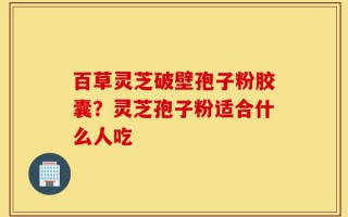 百草灵芝破壁孢子粉胶囊？灵芝孢子粉适合什么人吃