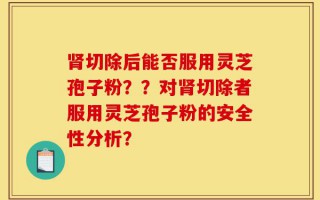 肾切除后能否服用灵芝孢子粉？？对肾切除者服用灵芝孢子粉的安全性分析？