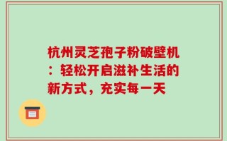 杭州灵芝孢子粉破壁机：轻松开启滋补生活的新方式，充实每一天