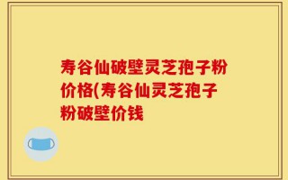 寿谷仙破壁灵芝孢子粉价格(寿谷仙灵芝孢子粉破壁价钱