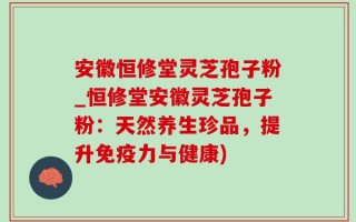 安徽恒修堂灵芝孢子粉_恒修堂安徽灵芝孢子粉：天然养生珍品，提升免疫力与健康)