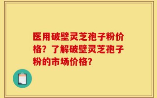 医用破壁灵芝孢子粉价格？了解破壁灵芝孢子粉的市场价格？