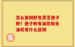 怎么鉴别野生灵芝孢子粉？孢子粉有油花和无油花有什么区别