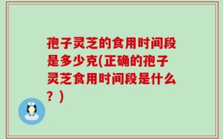 孢子灵芝的食用时间段是多少克(正确的孢子灵芝食用时间段是什么？)