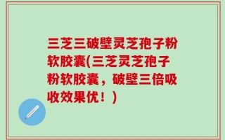 三芝三破壁灵芝孢子粉软胶囊(三芝灵芝孢子粉软胶囊，破壁三倍吸收效果优！)
