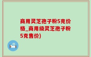 商用灵芝孢子粉5克价格_商用级灵芝孢子粉5克售价)