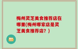 梅州灵芝美食推荐店在哪里(梅州哪家店是灵芝美食推荐店？)