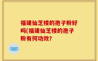 福建仙芝楼的孢子粉好吗(福建仙芝楼的孢子粉有何功效？