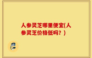 人参灵芝哪里便宜(人参灵芝价格低吗？)