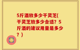 5斤酒放多少干灵芝(干灵芝放多少合适？5斤酒的建议用量是多少？)