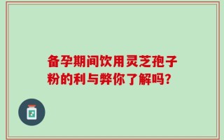 备孕期间饮用灵芝孢子粉的利与弊你了解吗？