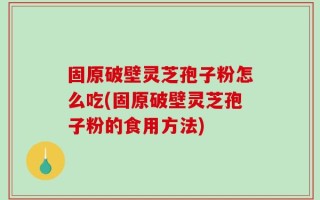 固原破壁灵芝孢子粉怎么吃(固原破壁灵芝孢子粉的食用方法)