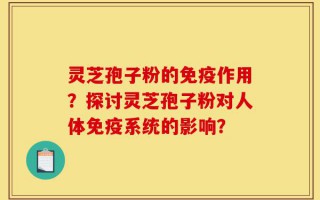 灵芝孢子粉的免疫作用？探讨灵芝孢子粉对人体免疫系统的影响？