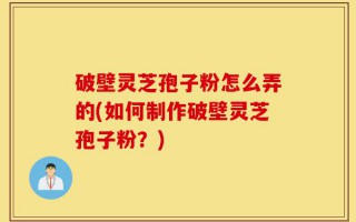 破壁灵芝孢子粉怎么弄的(如何制作破壁灵芝孢子粉？)