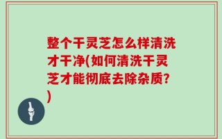 整个干灵芝怎么样清洗才干净(如何清洗干灵芝才能彻底去除杂质？)