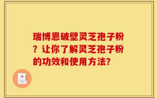 瑞博恩破壁灵芝孢子粉？让你了解灵芝孢子粉的功效和使用方法？