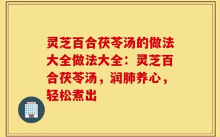 灵芝百合茯苓汤的做法大全做法大全：灵芝百合茯苓汤，润肺养心，轻松煮出