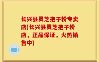 长兴县灵芝孢子粉专卖店(长兴县灵芝孢子粉店，正品保证，火热销售中)