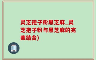 灵芝孢子粉黑芝麻_灵芝孢子粉与黑芝麻的完美结合)