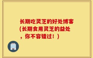 长期吃灵芝的好处博客(长期食用灵芝的益处，你不容错过！)