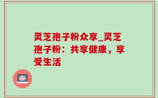 灵芝孢子粉众享_灵芝孢子粉：共享健康，享受生活