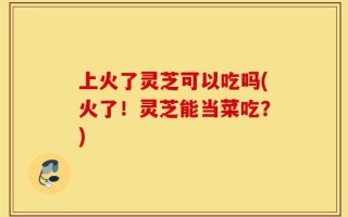 上火了灵芝可以吃吗(火了！灵芝能当菜吃？)