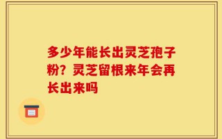 多少年能长出灵芝孢子粉？灵芝留根来年会再长出来吗