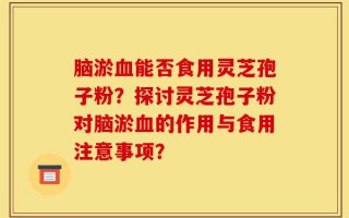 脑淤血能否食用灵芝孢子粉？探讨灵芝孢子粉对脑淤血的作用与食用注意事项？