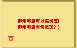 柳州哪里可以买灵芝(柳州哪里有售灵芝？)
