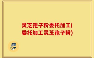 灵芝孢子粉委托加工(委托加工灵芝孢子粉)