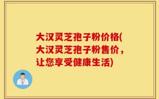 大汉灵芝孢子粉价格(大汉灵芝孢子粉售价，让您享受健康生活)