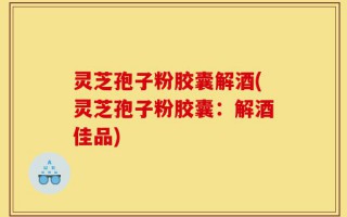 灵芝孢子粉胶囊解酒(灵芝孢子粉胶囊：解酒佳品)