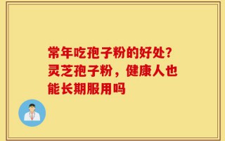 常年吃孢子粉的好处？灵芝孢子粉，健康人也能长期服用吗