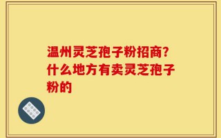 温州灵芝孢子粉招商？什么地方有卖灵芝孢子粉的