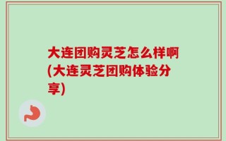 大连团购灵芝怎么样啊(大连灵芝团购体验分享)