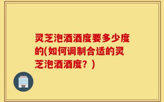 灵芝泡酒酒度要多少度的(如何调制合适的灵芝泡酒酒度？)