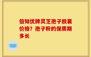 倍知优牌灵芝孢子胶囊价格？孢子粉的保质期多长
