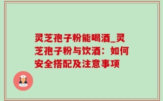 灵芝孢子粉能喝酒_灵芝孢子粉与饮酒：如何安全搭配及注意事项