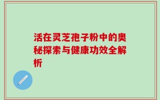 活在灵芝孢子粉中的奥秘探索与健康功效全解析