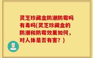 灵芝珍藏盒防潮防霉吗有毒吗(灵芝珍藏盒的防潮和防霉效果如何，对人体是否有害？)