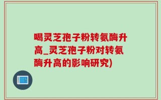 喝灵芝孢子粉转氨酶升高_灵芝孢子粉对转氨酶升高的影响研究)