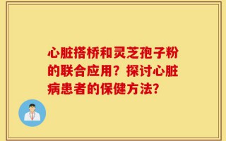 心脏搭桥和灵芝孢子粉的联合应用？探讨心脏病患者的保健方法？