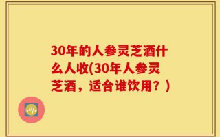 30年的人参灵芝酒什么人收(30年人参灵芝酒，适合谁饮用？)