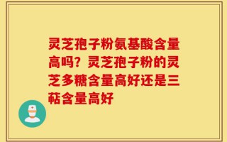 灵芝孢子粉氨基酸含量高吗？灵芝孢子粉的灵芝多糖含量高好还是三萜含量高好