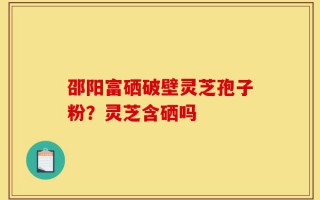 邵阳富硒破壁灵芝孢子粉？灵芝含硒吗