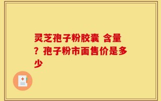 灵芝孢子粉胶囊 含量？孢子粉市面售价是多少
