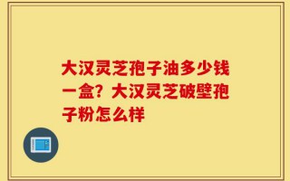 大汉灵芝孢子油多少钱一盒？大汉灵芝破壁孢子粉怎么样