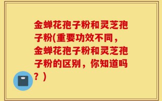 金蝉花孢子粉和灵芝孢子粉(重要功效不同，金蝉花孢子粉和灵芝孢子粉的区别，你知道吗？)