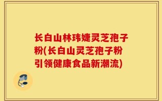 长白山林玮婕灵芝孢子粉(长白山灵芝孢子粉引领健康食品新潮流)