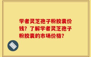 学者灵芝孢子粉胶囊价钱？了解学者灵芝孢子粉胶囊的市场价格？